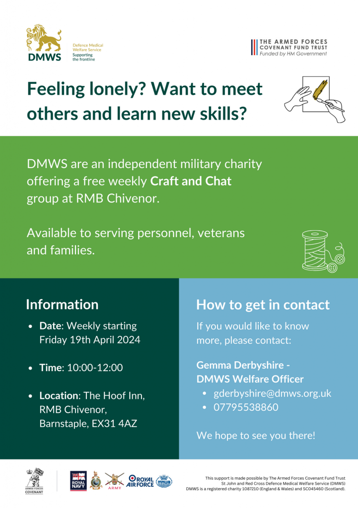 Feeling lonely? Want to meet others and learn new skills? DMWS are an independent charity offering a free weekly Craft and Chat group at RMB Chivenor. Available to serving personnel, veterans and families. 
Information:
Date: Weekly starting Friday 19th April 2024
Time: 10:00-12:00
Location: The Hoof Inn, RMB Chivenor, Barnstaple, EX314AZ

How to get in contact
If you would like to know more, please contact
Gemma Derbyshire - DMWS Welfare Officer 
gderbyshire@dmws.org.uk
07795538860

We hope to see you there!

Logos including Armed Forces Covenant, Royal Navy, Royal Marines, Army, Royal Air Force, Merchant Navy Welfare Board.

This support is made possible by the Armed Forces Covenant Fund Trust. 

St John and Red Cross Defence Medical Welfare Service (DMWS) 
DMWS is a registered charity 1087210 (England & Wales) and SC045460 (Scotland).  
