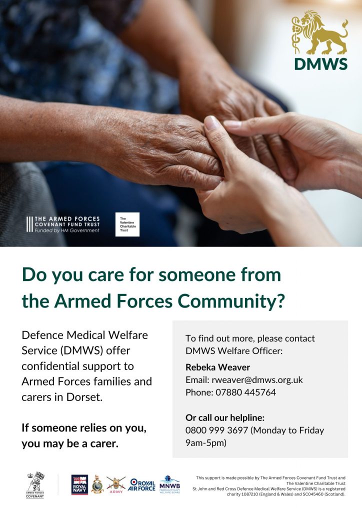 Text which reads
'Do you care for someone from the Armed Forces Community? DMWS offer confidential support to Armed Forces families in Dorset.
If someone relies on you, you may be a carer.
To find out more, please contact DMWS Welfare Officer Rebeka Weaver
Email: rweaver@dmws.org.uk
Phone: 07880 445764
Or call our helpline: 0800 999 3697 (Monday to Friday 9am-5pm)
This support is made possible by the Armed Forces Covenant Fund Trust and The Valentine Charitable Trust. St John and Red Cross Defence Medical Welfare Service is a registered charity - 1087210 (England & Wales) and SC045460 (Scotland).
